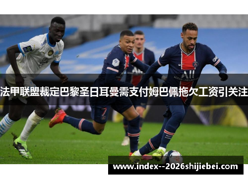 法甲联盟裁定巴黎圣日耳曼需支付姆巴佩拖欠工资引关注