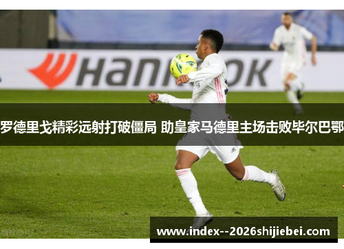 罗德里戈精彩远射打破僵局 助皇家马德里主场击败毕尔巴鄂