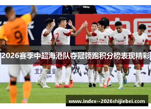 2026赛季中超海港队夺冠领跑积分榜表现精彩 2026赛季中超海港队夺冠领跑积分榜表现精彩