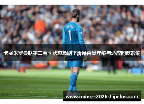 卡塞米罗曼联第二赛季状态急剧下滑是否受年龄与适应问题影响