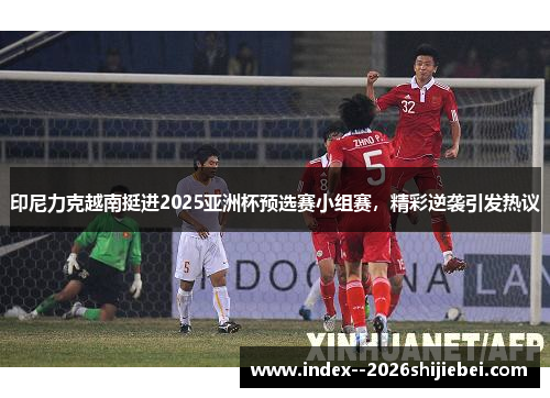 印尼力克越南挺进2025亚洲杯预选赛小组赛，精彩逆袭引发热议