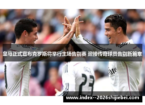 皇马正式宣布克罗斯将举行主场告别赛 迎接传奇球员告别新篇章