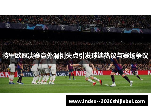 特里欧冠决赛意外滑倒失点引发球迷热议与赛场争议