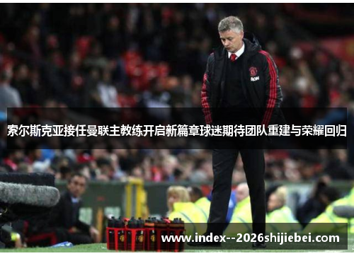 索尔斯克亚接任曼联主教练开启新篇章球迷期待团队重建与荣耀回归