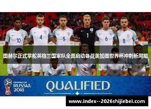 图赫尔正式掌舵英格兰国家队全面启动备战美加墨世界杯冲刺新周期
