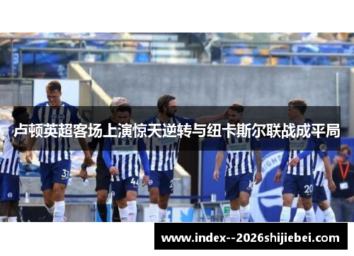卢顿英超客场上演惊天逆转与纽卡斯尔联战成平局